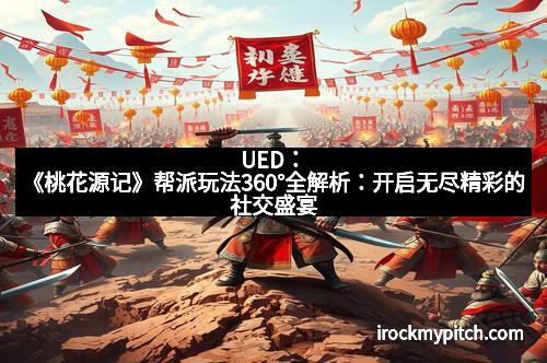 UED:《桃花源记》帮派玩法360°全解析:开启无尽精彩的社交盛宴